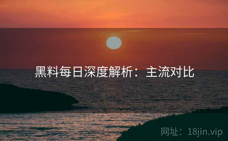 黑料每日深度解析：主流对比