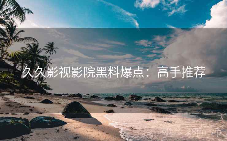 久久影视影院黑料爆点：高手推荐