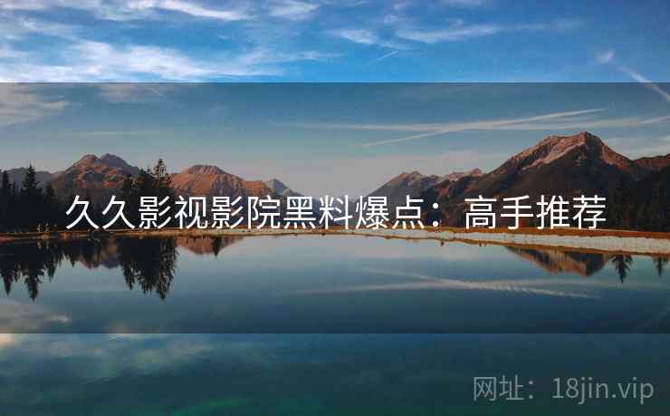 久久影视影院黑料爆点：高手推荐