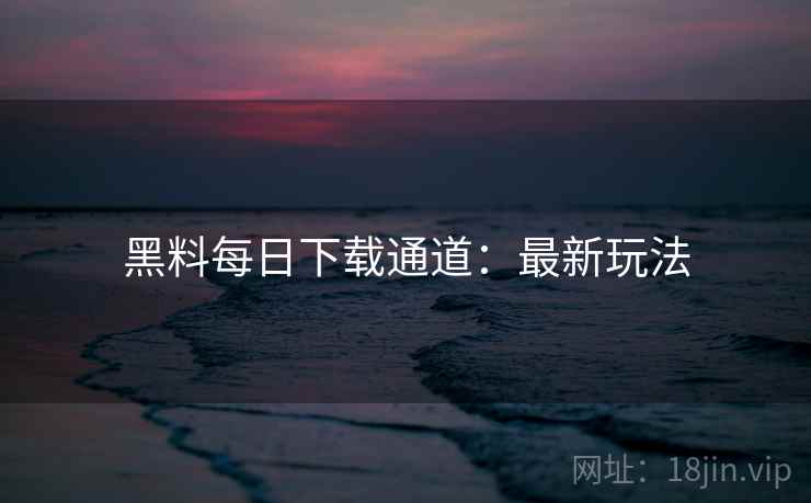 黑料每日下载通道：最新玩法