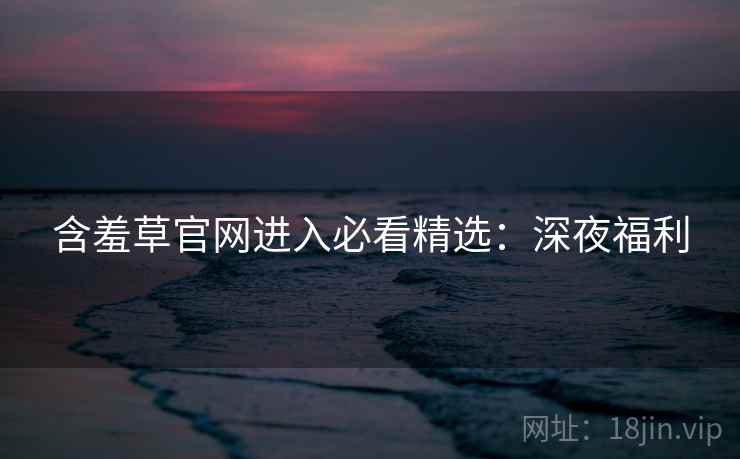 含羞草官网进入必看精选：深夜福利