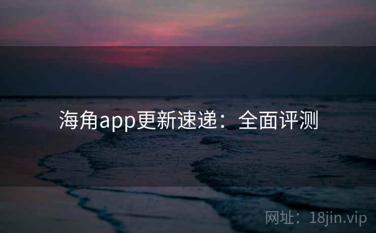 海角app更新速递：全面评测