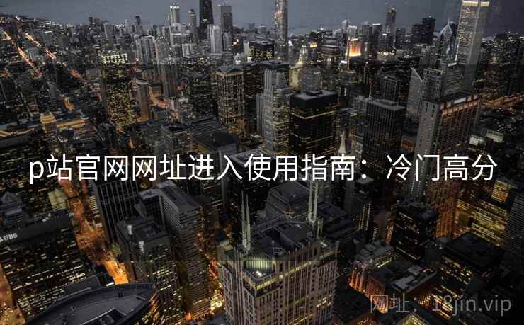 p站官网网址进入使用指南：冷门高分