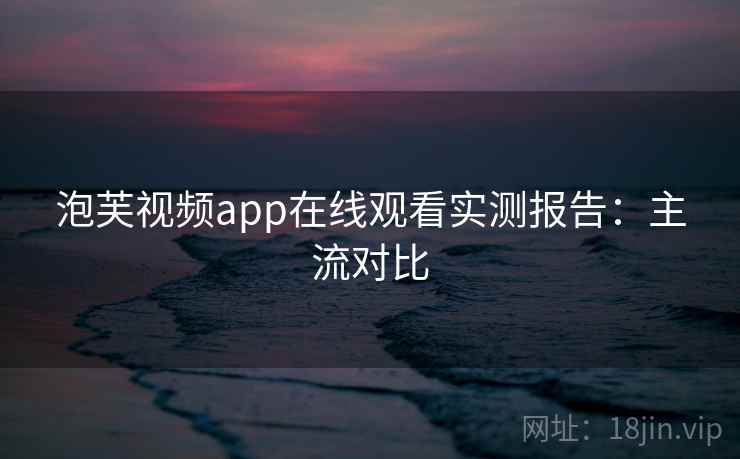 泡芙视频app在线观看实测报告：主流对比