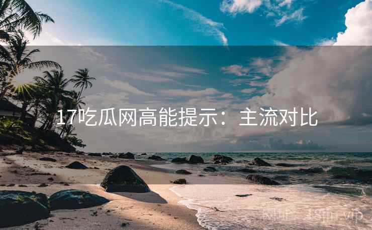 17吃瓜网高能提示：主流对比